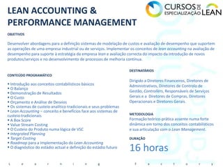 LEAN ACCOUNTING &
PERFORMANCE MANAGEMENT
OBJETIVOS

Desenvolver abordagens para a definição sistemas de modelação de custos e avaliação de desempenho que suportem
as operações de uma empresa industrial ou de serviços. Implementar os conceitos de lean accounting na avaliação de
desempenho para suporte à estratégia da empresa lean e avaliação correcta do impacto da introdução de novos
produtos/serviços e no desenvolvimento de processos de melhoria contínua.

                                                                   DESTINATÁRIOS
CONTEÚDO PROGRAMÁTICO
                                                                   Dirigido a Diretores Financeiros, Diretores de
 Introdução aos conceitos contabilísticos básicos                 Administrativos, Diretores de Controlo de
 O Balanço
 Demonstração de Resultados                                       Gestão, Controllers, Responsáveis de Serviços
 O Custo                                                          Gerais e a Diretores de Compras, Diretores
 Orçamento e Análise de Desvios                                   Operacionais e Diretores Gerais.
 Os sistemas de custeio analítico tradicionais e seus problemas
 Lean Accounting – conceito e benefícios face aos sistemas de
custeio tradicionais                                               METODOLOGIA
 A Box Score                                                      Formação teórico-prática assente numa forte
 Value Stream Costing                                             dinâmica em torno dos conceitos contabilísticos
 O Custeio do Produto numa lógica de VSC                          e sua articulação com o Lean Management.
 Integrated Planning
 Target Costing                                                   DURAÇÃO
 Roadmap para a Implementação do Lean Accounting
 O diagnóstico do estádio actual e definição do estádio futuro
                                                                   16 horas
L       e      a      r       n      i      n      g                  F      a       c      t      o       r        y
 