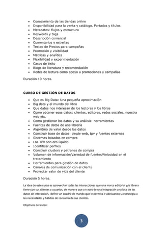 3
• Conocimiento de las tiendas online
• Disponibilidad para la venta y catálogo. Portadas y títulos
• Metadatos: flujos y estructura
• Keywords y tags
• Descripción comercial
• Comentarios y estrellas
• Testeo de Precios para campañas
• Promoción y visibilidad
• Métricas y analítica
• Flexibilidad y experimentación
• Casos de éxito
• Blogs de literatura y recomendación
• Redes de lectura como apoyo a promociones y campañas
Duración 10 horas.
CURSO DE GESTIÓN DE DATOS
• Que es Big Data: Una pequeña aproximación
• Big data y el mundo del libro
• Que datos nos interesan de los lectores y los libros
• Como obtener esos datos: clientes, editores, redes sociales, nuestra
web etc.
• Como gestionar los datos y su análisis: herramientas
• Fuentes de datos de una librería
• Algoritmo de valor desde los datos
• Construir base de datos: desde web, tpv y fuentes externas
• Sistemas basados en compra
• Los TPV son oro líquido
• Identificar perfiles
• Construir clusters y patrones de compra
• Volumen de información/Variedad de fuentes/Velocidad en el
tratamiento
• Herramientas para gestión de datos
• Canales de comunicación con el cliente
• Proyectar valor de vida del cliente
Duración 5 horas.
La idea de este curso es aprovechar todas las interacciones que una marca editorial y/o librera
tiene con sus clientes y usuarios, de manera que a través de una integración analítica de los
datos de interacción, definir un cuadro de mando que le permita ir adecuando la estrategia a
las necesidades y hábitos de consumo de sus clientes.
Objetivos del curso:
 