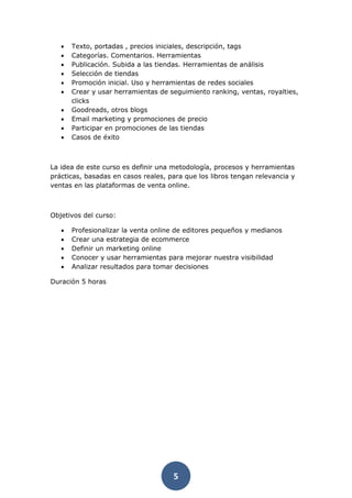 5
• Texto, portadas , precios iniciales, descripción, tags
• Categorías. Comentarios. Herramientas
• Publicación. Subida a las tiendas. Herramientas de análisis
• Selección de tiendas
• Promoción inicial. Uso y herramientas de redes sociales
• Crear y usar herramientas de seguimiento ranking, ventas, royalties,
clicks
• Goodreads, otros blogs
• Email marketing y promociones de precio
• Participar en promociones de las tiendas
• Casos de éxito
La idea de este curso es definir una metodología, procesos y herramientas
prácticas, basadas en casos reales, para que los libros tengan relevancia y
ventas en las plataformas de venta online.
Objetivos del curso:
• Profesionalizar la venta online de editores pequeños y medianos
• Crear una estrategia de ecommerce
• Definir un marketing online
• Conocer y usar herramientas para mejorar nuestra visibilidad
• Analizar resultados para tomar decisiones
Duración 5 horas
 