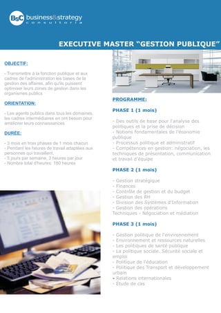 BsC business&strategy
           c   o   n   s   u   l   t   o   r   í   a




                                   EXECUTIVE MASTER “GESTION PUBLIQUE”

OBJECTIF:

- Transmettre à la fonction publique et aux
cadres de l'administration les bases de la
gestion des affaires, afin qu'ils puissent
optimiser leurs zones de gestion dans les
organismes publics
                                                       PROGRAMME:
ORIENTATION:
                                                       PHASE 1 (1 mois)
- Les agents publics dans tous les domaines,
les cadres intermédiaires en ont besoin pour
améliorer leurs connaissances                          - Des outils de base pour l'analyse des
                                                       politiques et la prise de décision
DURÉE:                                                 - Notions fondamentales de l'économie
                                                       publique
- 3 mois en trois phases de 1 mois chacun              - Processus politique et administratif
- Pendant les heures de travail adaptées aux           - Compétences en gestion: négociation, les
personnes qui travaillent.                             techniques de présentation, communication
- 5 jours par semaine, 3 heures par jour               et travail d'équipe
- Nombre total d'heures: 180 heures
                                                       PHASE 2 (1 mois)

                                                       - Gestion stratégique
                                                       - Finances
                                                       - Contrôle de gestion et du budget
                                                       - Gestion des RH
                                                       - Division des Systèmes d'Information
                                                       - Gestion des opérations
                                                       Techniques - Négociation et médiation

                                                       PHASE 3 (1 mois)

                                                       - Gestion politique de l'environnement
                                                       - Environnement et ressources naturelles
                                                       - Les politiques de santé publique
                                                       - La politique sociale. Sécurité sociale et
                                                       emploi
                                                       - Politique de l'éducation
                                                       - Politique des Transport et développement
                                                       urbain
                                                       - Relations internationales
                                                       - Étude de cas
 