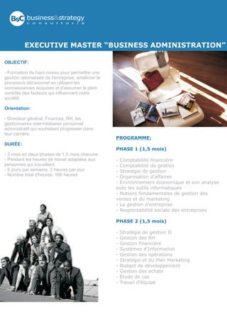 BsC business&strategy
           c   o   n   s   u   l   t   o   r   í   a




          EXECUTIVE MASTER “BUSINESS ADMINISTRATION”

OBJECTIF:

- Formation de haut niveau pour permettre une
gestion rationalisée de l'entreprise, améliorer le
processus décisionnel en utilisant les
connaissances acquises et d'assumer le plein
contrôle des facteurs qui influencent notre
société.

Orientation:

- Directeur général, Finances, RH, les
gestionnaires intermédiaires personnel
administratif qui souhaitent progresser dans
leur carrière.
                                                       PROGRAMME:
DURÉE:
                                                       PHASE 1 (1,5 mois)
- 3 mois en deux phases de 1,5 mois chacune
- Pendant les heures de travail adaptées aux           - Comptabilité financière
personnes qui travaillent.                             - Comptabilité de gestion
- 5 jours par semaine, 3 heures par jour               - Stratégie de gestion
- Nombre total d'heures: 180 heures                    - Organisation d'affaires
                                                       - Environnement économique et son analyse
                                                       avec les outils informatiques
                                                       - Notions fondamentales de gestion des
                                                       ventes et du marketing
                                                       - La gestion d'entreprise
                                                       - Responsabilité sociale des entreprises

                                                       PHASE 2 (1,5 mois)

                                                       -   Stratégie de gestion II
                                                       -   Gestion des RH
                                                       -   Gestion financière
                                                       -   Systèmes d'Information
                                                       -   Gestion des opérations
                                                       -   Stratégie et du Plan Marketing
                                                       -   Budget de développement
                                                       -   Gestion des achats
                                                       -   Étude de cas
                                                       -   Travail d'équipe
 