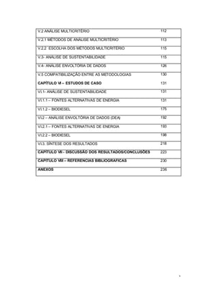x
V.2 ANÁLISE MULTICRITÉRIO 112
V.2.1 MÉTODOS DE ANÁLISE MULTICRITÉRIO 113
V.2.2 ESCOLHA DOS MÉTODOS MULTICRITÉRIO 115
V.3- ANÁLISE DE SUSTENTABILIDADE 115
V.4- ANÁLISE ENVOLTÓRIA DE DADOS 126
V.5 COMPATIBILIZAÇÃO ENTRE AS METODOLOGIAS 130
CAPÍTULO VI – ESTUDOS DE CASO 131
VI.1- ANÁLISE DE SUSTENTABILIDADE 131
VI.1.1 – FONTES ALTERNATIVAS DE ENERGIA 131
VI.1.2 – BIODIESEL 175
VI.2 – ANÁLISE ENVOLTÓRIA DE DADOS (DEA) 192
VI.2.1 – FONTES ALTERNATIVAS DE ENERGIA 193
VI.2.2 – BIODIESEL 198
VI.3. SÍNTESE DOS RESULTADOS 218
CAPÍTULO VII - DISCUSSÃO DOS RESULTADOS/CONCLUSÕES 223
CAPITULO VIII – REFERENCIAS BIBLIOGRAFICAS 230
ANEXOS 236
 