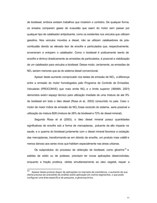 91
de biodiesel, embora existam trabalhos que mostrem o contrário. De qualquer forma,
os ensaios comparam gases de exaustão que saem do motor sem passar por
qualquer tipo de catalisador antipoluente, como os existentes nos veículos que utilizam
gasolina. Nos veículos movidos a diesel, não se utilizam catalisadores de pós-
combustão devido ao elevado teor de enxofre e particulados que, respectivamente,
envenenam e entopem o catalisador. Como o biodiesel é praticamente isento de
enxofre e diminui drasticamente as emissões de particulados, é possível a viabilização
de um catalisador para veículos a biodiesel. Desse modo, certamente, as emissões de
NOx seriam menores que as do sistema diesel convencional.
Apesar deste aumento comprovado nos testes de emissão de NOx, a diferença
entre a emissão do motor homologados pelo Programa de Controle de Emissões
Veiculares (PROCONVE) que mais emite NOx e o limite superior (IBAMA, 2001)
demonstra existir espaço técnico para utilização imediata de uma mistura de ate 9%
de biodiesel em todo o óleo diesel (Rosa et al., 2003) consumido no pais. Caso o
motor de maior índice de emissão de NOx fosse excluído do sistema, seria possível a
utilização da mistura B28 (mistura de 28% de biodiesel e 72% de diesel mineral).
Segundo Rosa et al (2003), o óleo diesel mineral possui quantidades
significativas de enxofre sob a forma de mercaptanas, poluente de alto impacto na
saude, e a queima do biodiesel juntamente com o diesel mineral favorece a oxidação
das mercaptanas, transformando-as em dióxido de enxofre, um produto mais volátil e
menos danoso aos seres vivos que habitam especialmente nas áreas urbanas.
Os subprodutos do processo de obtenção de biodiesel, como glicerina
43
e
sabões de sódio ou de potássio, precisam ter novas aplicações desenvolvidas,
enquanto a fração protéica, obtida simultaneamente ao oleo vegetal, requer a
43
Apesar deste produto dispor de aplicações no mercado de cosméticos, o aumento de sua
oferta precisa ser precedido de análise sobre aplicação em outros segmentos, o que pode
configurar uma área específica de pesquisa, a gliceroquímica.
 