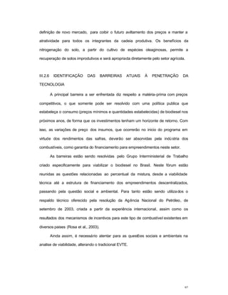 92
definição de novo mercado, para coibir o futuro aviltamento dos preços e manter a
atratividade para todos os integrantes da cadeia produtiva. Os benefícios da
nitrogenação do solo, a partir do cultivo de espécies oleaginosas, permite a
recuperação de solos improdutivos e será apropriada diretamente pelo setor agrícola.
III.2.6 IDENTIFICAÇÃO DAS BARREIRAS ATUAIS À PENETRAÇÃO DA
TECNOLOGIA
A principal barreira a ser enfrentada diz respeito a matéria-prima com preços
competitivos, o que somente pode ser resolvido com uma política publica que
estabeleça o consumo (preços mínimos e quantidades estabelecidas) de biodiesel nos
próximos anos, de forma que os investimentos tenham um horizonte de retorno. Com
isso, as variações de preço dos insumos, que ocorrerão no inicio do programa em
virtude dos rendimentos das safras, deverão ser absorvidas pela indústria dos
combustíveis, como garantia do financiamento para empreendimentos neste setor.
As barreiras estão sendo resolvidas pelo Grupo Interministerial de Trabalho
criado especificamente para viabilizar o biodiesel no Brasil. Neste fórum estão
reunidas as questões relacionadas ao percentual da mistura, desde a viabilidade
técnica até a estrutura de financiamento dos empreendimentos descentralizados,
passando pela questão social e ambiental. Para tanto estão sendo utilizados o
respaldo técnico oferecido pela resolução da Agência Nacional do Petróleo, de
setembro de 2003, criada a partir da experiência internacional, assim como os
resultados dos mecanismos de incentivos para este tipo de combustível existentes em
diversos paises (Rosa et al., 2003).
Ainda assim, é necessário atentar para as questões sociais e ambientais na
analise de viabilidade, alterando o tradicional EVTE.
 