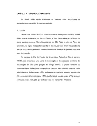 93
CAPÍTULO IV- EXPERIÊNCIAS EM CURSO
No Brasil, estão sendo analisadas as mesmas rotas tecnológicas de
aproveitamento energético de insumos residuais.
IV.1 - LIXO
No decorrer do ano de 2002, foram iniciadas as obras para construção de três
delas, uma de incineração, na Ilha do Fundão, e duas de recuperação de biogás de
aterro sanitário, uma no Aterro Bandeirantes em São Paulo e outra no Aterro de
Gramacho, na região metropolitana do Rio de Janeiro, as quais foram inauguradas no
ano de 2003 e estão permitindo o monitoramento das emissões e aprimorar os custos
reais da operação.
No campus da Ilha do Fundão da Universidade Federal do Rio de Janeiro
(UFRJ), está implantada uma usina de incineração de lixo acoplada a sistema de
recuperação de calor para geração de energia elétrica. O projeto consome 30
toneladas diárias de lixo (toda a produção do campus), sem que haja qualquer custo
pelo tratamento do lixo para a UFRJ, e abastecerá, a partir do segundo semestre de
2004, uma central termelétrica de 1 MW, que fornecerá energia para a UFRJ, também
sem custo para a instituição, que pode ser vista nas figuras 13 e 14 abaixo.
 