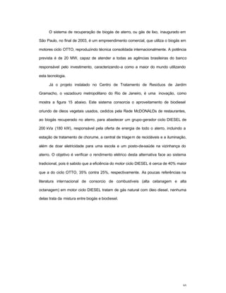 95
O sistema de recuperação de biogás de aterro, ou gás de lixo, inaugurado em
São Paulo, no final de 2003, é um empreendimento comercial, que utiliza o biogás em
motores ciclo OTTO, reproduzindo técnica consolidada internacionalmente. A potência
prevista é de 20 MW, capaz de atender a todas as agências brasileiras do banco
responsável pelo investimento, caracterizando-a como a maior do mundo utilizando
esta tecnologia.
Já o projeto instalado no Centro de Tratamento de Resíduos de Jardim
Gramacho, o vazadouro metropolitano do Rio de Janeiro, é uma inovação, como
mostra a figura 15 abaixo. Este sistema consorcia o aproveitamento de biodiesel
oriundo de óleos vegetais usados, cedidos pela Rede McDONALDs de restaurantes,
ao biogás recuperado no aterro, para abastecer um grupo-gerador ciclo DIESEL de
200 kVa (180 kW), responsável pela oferta de energia de todo o aterro, incluindo a
estação de tratamento de chorume, a central de triagem de recicláveis e a iluminação,
além de doar eletricidade para uma escola e um posto-de-saúde na vizinhança do
aterro. O objetivo é verificar o rendimento elétrico desta alternativa face ao sistema
tradicional, pois é sabido que a eficiência do motor ciclo DIESEL é cerca de 40% maior
que a do ciclo OTTO, 35% contra 25%, respectivamente. As poucas referências na
literatura internacional de consorcio de combustíveis (alta cetanagem e alta
octanagem) em motor ciclo DIESEL tratam de gás natural com óleo diesel, nenhuma
delas trata da mistura entre biogás e biodiesel.
 