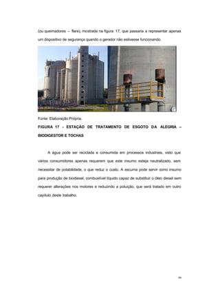 98
(ou queimadores – flare), mostrada na figura 17, que passaria a representar apenas
um dispositivo de segurança quando o gerador não estivesse funcionando.
Fonte: Elaboração Própria.
FIGURA 17 - ESTAÇÃO DE TRATAMENTO DE ESGOTO DA ALEGRIA –
BIODIGESTOR E TOCHAS
A água pode ser reciclada e consumida em processos industriais, visto que
vários consumidores apenas requerem que este insumo esteja neutralizado, sem
necessitar de potabilidade, o que reduz o custo. A escuma pode servir como insumo
para produção de biodiesel, combustível líquido capaz de substituir o óleo diesel sem
requerer alterações nos motores e reduzindo a poluição, que será tratado em outro
capítulo deste trabalho.
 