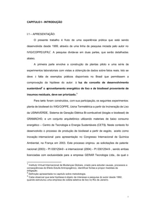 1
CAPITULO I - INTRODUÇÃO
I.1 – APRESENTAÇÃO:
O presente trabalho é fruto de uma experiência prática que está sendo
desenvolvida desde 1999, através de uma linha de pesquisa iniciada pelo autor no
IVIG/COPPE/UFRJ
1
. A pesquisa divide-se em duas partes, que serão detalhadas
abaixo.
A primeira parte envolve a construção de plantas piloto e uma série de
experimentos laboratoriais com vistas a obtenção de dados sobre fatos reais. Isto se
deve à falta de exemplos práticos disponíveis no Brasil que permitissem a
comprovação da hipótese do autor: à luz do conceito de desenvolvimento
sustentável
2
o aproveitamento energético de lixo e de biodiesel proveniente de
insumos residuais, deve ser priorizado.
3
Para tanto foram construídos, com sua participação, os seguintes experimentos:
planta de biodiesel do IVIG/COPPE, Usina Termelétrica a partir da Incineração de Lixo
da USINAVERDE, Sistema de Geração Elétrica Bi-combustível (biogás e biodiesel) de
GRAMACHO, e um conjunto arquitetônico utilizando materiais de baixo consumo
energético – Centro de Tecnologia e Energia Sustentáveis (CETS). Neste contexto foi
desenvolvido o processo de produção de biodiesel a partir de esgoto, aceito como
inovação internacional para apresentação no Congresso Internacional de Química
Ambiental, na França em 2003. Este processo originou as solicitações de patente
nacional (2003) - PI 0301254-9 - e internacional (2004) - PI 0301254-9 -, sendo ambas
licenciadas com exclusividade para a empresa GERAR Tecnologia Ltda., da qual o
1
Instituto Virtual Internacional de Mudanças Globais, criado para estudar causas, processos e
conseqüências do Efeito Estufa Antropogênico, identificar fontes e propor medidas de
mitigação.
2
Definição apresentada no capitulo sobre metodologia.
3
Cabe observar que esta hipótese é objeto de interesse e pesquisa do autor desde 1992,
quando estruturou uma empresa de coleta seletiva de lixo no Rio de Janeiro.
 