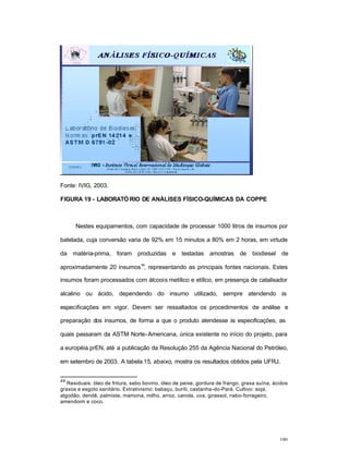 100
Fonte: IVIG, 2003.
FIGURA 19 - LABORATÓ RIO DE ANÁLISES FÍSICO-QUÍMICAS DA COPPE
Nestes equipamentos, com capacidade de processar 1000 litros de insumos por
batelada, cuja conversão varia de 92% em 15 minutos a 80% em 2 horas, em virtude
da matéria-prima, foram produzidas e testadas amostras de biodiesel de
aproximadamente 20 insumos
44
, representando as principais fontes nacionais. Estes
insumos foram processados com álcoois metílico e etílico, em presença de catalisador
alcalino ou ácido, dependendo do insumo utilizado, sempre atendendo às
especificações em vigor. Devem ser ressaltados os procedimentos de análise e
preparação dos insumos, de forma a que o produto atendesse às especificações, as
quais passaram da ASTM Norte-Americana, única existente no início do projeto, para
a européia prEN, até a publicação da Resolução 255 da Agência Nacional do Petróleo,
em setembro de 2003. A tabela 15, abaixo, mostra os resultados obtidos pela UFRJ.
44
Residuais: óleo de fritura, sebo bovino, óleo de peixe, gordura de frango, graxa suína, ácidos
graxos e esgoto sanitário. Extrativismo: babaçu, buriti, castanha-do-Pará. Cultivo: soja,
algodão, dendê, palmiste, mamona, milho, arroz, canola, uva, girassol, nabo-forrageiro,
amendoim e coco.
 