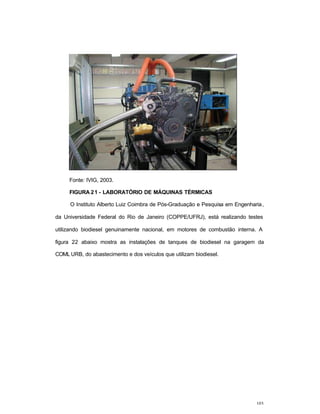 103
Fonte: IVIG, 2003.
FIGURA 21 - LABORATÓRIO DE MÁQUINAS TÉRMICAS
O Instituto Alberto Luiz Coimbra de Pós-Graduação e Pesquisa em Engenharia,
da Universidade Federal do Rio de Janeiro (COPPE/UFRJ), está realizando testes
utilizando biodiesel genuinamente nacional, em motores de combustão interna. A
figura 22 abaixo mostra as instalações de tanques de biodiesel na garagem da
COML URB, do abastecimento e dos veículos que utilizam biodiesel.
 