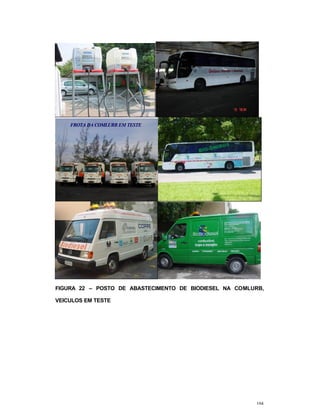 104
02/07/03
IVIGIVIG -- Instituto Virtual Internacional de Mudanças GlobaisInstituto Virtual Internacional de Mudanças Globais
Centro de Tecnologia, Bloco I, Sala 129 –CEP: 21945-970 –Rio de Janeiro – RJ
Telefax :(21) 2270-1586 – E-mail: ivig@adc.coppe.ufrj.br
FROTA DA COMLURB EM TESTEFROTA DA COMLURB EM TESTE
FIGURA 22 – POSTO DE ABASTECIMENTO DE BIODIESEL NA COMLURB,
VEICULOS EM TESTE
 
