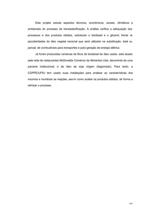 105
Este projeto estuda aspectos técnicos, econômicos, sociais, climáticos e
ambientais do processo de transesterificação. A análise verifica a adequação dos
processos e dos produtos obtidos, sobretudo o biodiesel e o glicerol, frente às
peculiaridades do óleo vegetal nacional que será utilizado na substituição, total ou
parcial, de combustíveis para transportes e para geração de energia elétrica.
Já foram produzidas centenas de litros de biodiesel de óleo usado, este doado
pela rede de restaurantes McDonalds Comércio de Alimentos Ltda, decorrente de uma
parceria institucional, e de óleo de soja virgem (degomado). Para tanto, a
COPPE/UFRJ tem usado suas instalações para analisar as características dos
insumos e monitorar as reações, assim como avaliar os produtos obtidos, de forma a
otimizar o processo.
 
