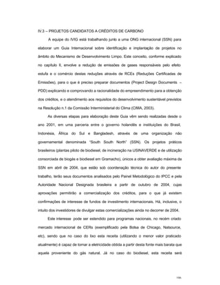 106
IV.3 – PROJETOS CANDIDATOS A CRÉDITOS DE CARBONO
A equipe do IVIG está trabalhando junto a uma ONG internacional (SSN) para
elaborar um Guia Internacional sobre identificação e implantação de projetos no
âmbito do Mecanismo de Desenvolvimento Limpo. Este conceito, conforme explicado
no capítulo II, envolve a redução de emissões de gases responsáveis pelo efeito
estufa e o comércio destas reduções através de RCEs (Reduções Certificadas de
Emissões), para o que é preciso preparar documentos (Project Design Documents –
PDD) explicando e comprovando a racionalidade do empreendimento para a obtenção
dos créditos, e o atendimento aos requisitos do desenvolvimento sustentável previstos
na Resolução n.1 da Comissão Interministerial do Clima (CIMA, 2003).
As diversas etapas para elaboração deste Guia vêm sendo realizadas desde o
ano 2001, em uma parceria entre o governo holandês e instituições do Brasil,
Indonésia, África do Sul e Bangladesh, através de uma organização não
governamental denominada “South South North” (SSN). Os projetos práticos
brasileiros (plantas piloto de biodiesel, de incineração na USINAVERDE e de utilização
consorciada de biogás e biodiesel em Gramacho), únicos a obter avaliação máxima da
SSN em abril de 2004, que estão sob coordenação técnica do autor do presente
trabalho, terão seus documentos analisados pelo Painel Metodológico do IPCC e pela
Autoridade Nacional Designada brasileira a partir de outubro de 2004, cujas
aprovações permitirão a comercialização dos créditos, para o que já existem
confirmações de interesse de fundos de investimento internacionais. Há, inclusive, o
intuito dos investidores de divulgar estas comercializações ainda no decorrer de 2004.
Este interesse pode ser estendido para programas nacionais, no recém criado
mercado internacional de CERs (exemplificado pela Bolsa de Chicago, Natsource,
etc), sendo que no caso do lixo esta receita (utilizando o menor valor praticado
atualmente) é capaz de tornar a eletricidade obtida a partir desta fonte mais barata que
aquela proveniente do gás natural. Já no caso do biodiesel, esta receita será
 