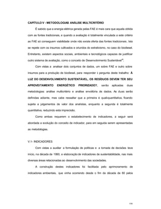 108
CAPÍTULO V - METODOLOGIAS ANÁLISE MULTICRITÉRIO
É sabido que a energia elétrica gerada pelas FAE é mais cara que aquela obtida
com as fontes tradicionais, e quando a avaliação é totalmente vinculada a este critério
as FAE só conseguem viabilidade onde não existe oferta das fontes tradicionais. Isto
se repete com os insumos cultivados e oriundos do extrativismo, no caso do biodiesel.
Entretanto, existem aspectos sociais, ambientais e tecnológicos capazes de justificar
outro sistema de avaliação, como o conceito de Desenvolvimento Sustentável
46
.
Com vistas a analisar dois conjuntos de dados, um sobre FAE e outro sobre
insumos para a produção de biodiesel, para responder à pergunta deste trabalho: À
LUZ DO DESENVOLVIMENTO SUSTENTÁVEL, OS RESÍDUOS DEVEM TER SEU
APROVEITAMENTO ENERGÉTICO PRIORIZADO?, serão aplicadas duas
metodologias: análise multicritério e análise envoltória de dados. As duas serão
definidas adiante, mas cabe ressaltar que a primeira é quali-quantitativa, ficando
sujeita a julgamentos de valor dos analistas, enquanto a segunda é totalmente
quantitativa, reduzindo esta imprecisão.
Como ambas requerem o estabelecimento de indicadores, a seguir será
abordada a evolução do conceito de indicador, para em seguida serem apresentadas
as metodologias.
V.1- INDICADORES
Com vistas a auxiliar a formulação de políticas e a tomada de decisões teve
início, na década de 1990, a elaboração de indicadores de sustentabilidade, nas mais
diversas áreas relacionadas ao desenvolvimento das sociedades.
A construção destes indicadores foi facilitada pelo aprimoramento de
indicadores ambientais, que vinha ocorrendo desde o fim da década de 80 pelos
 