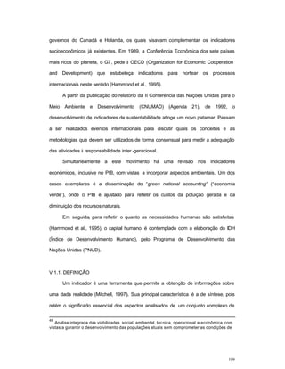 109
governos do Canadá e Holanda, os quais visavam complementar os indicadores
socioeconômicos já existentes. Em 1989, a Conferência Econômica dos sete países
mais ricos do planeta, o G7, pede à OECD (Organization for Economic Cooperation
and Development) que estabeleça indicadores para nortear os processos
internacionais neste sentido (Hammond et al., 1995).
A partir da publicação do relatório da II Conferência das Nações Unidas para o
Meio Ambiente e Desenvolvimento (CNUMAD) (Agenda 21), de 1992, o
desenvolvimento de indicadores de sustentabilidade atinge um novo patamar. Passam
a ser realizados eventos internacionais para discutir quais os conceitos e as
metodologias que devem ser utilizados de forma consensual para medir a adequação
das atividades à responsabilidade inter -geracional.
Simultaneamente a este movimento há uma revisão nos indicadores
econômicos, inclusive no PIB, com vistas a incorporar aspectos ambientais. Um dos
casos exemplares é a disseminação do “green national accounting” (“economia
verde”), onde o PIB é ajustado para refletir os custos da poluição gerada e da
diminuição dos recursos naturais.
Em seguida, para refletir o quanto as necessidades humanas são satisfeitas
(Hammond et al., 1995), o capital humano é contemplado com a elaboração do IDH
(Índice de Desenvolvimento Humano), pelo Programa de Desenvolvimento das
Nações Unidas (PNUD).
V.1.1. DEFINIÇÃO
Um indicador é uma ferramenta que permite a obtenção de informações sobre
uma dada realidade (Mitchell, 1997). Sua principal característica é a de síntese, pois
retém o significado essencial dos aspectos analisados de um conjunto complexo de
46
Análise integrada das viabilidades social, ambiental, técnica, operacional e econômica, com
vistas a garantir o desenvolvimento das populações atuais sem comprometer as condições de
 