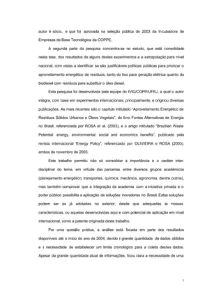 2
autor é sócio, e que foi aprovada na seleção pública de 2003 da Incubadora de
Empresas de Base Tecnológica da COPPE.
A segunda parte da pesquisa concentra-se no estudo, que está consolidado
nesta tese, dos resultados de alguns destes experimentos e a extrapolação para nível
nacional, com vistas a identificar se são justificáveis políticas públicas para priorizar o
aproveitamento energético de resíduos, tanto do lixo para geração elétrica quanto do
biodiesel com resíduos para substituir o óleo diesel.
Esta pesquisa foi desenvolvida pela equipe do IVIG/COPP/UFRJ, a qual o autor
integra, com base em experimentos internacionais, principalmente, e originou diversas
publicações. As mais recentes são o capítulo intitulado “Aproveitamento Energético de
Resíduos Sólidos Urbanos e Óleos Vegetais”, do livro Fontes Alternativas de Energia
no Brasil, referenciada por ROSA et al. (2003), e o artigo intitulado “Brazilian Waste
Potential: energy, environmental, social and economics benefits”, publicado pela
revista internacional “Energy Policy”, referenciado por OLIVIEIRA e ROSA (2003),
ambos de novembro de 2003.
Este trabalho permitiu não só consolidar a importância e o caráter inter-
disciplinar do tema, em virtude das parcerias entre diversos grupos acadêmicos
(planejamento energético, transportes, química, mecânica, agronomia, dentre outros),
mas também comprovar que a integração da academia com a iniciativa privada e o
poder público possibilita a aplicação de soluções inovadoras no Brasil. Estas soluções
podem ser as já adotadas no exterior, desde que adequadas às nossas
características, ou aquelas desenvolvidas aqui e com potencial de aplicação em nível
internacional, como a patente originada deste trabalho.
Por uma questão prática, a análise está focada em parte dos resultados
disponíveis até o início do ano de 2004, devido à grande quantidade de dados obtidos
e à necessidade de estabelecer um limite cronológico para a coleta destes dados.
Apesar da grande quantidade atual de informações, ficou clara a necessidade de uma
 