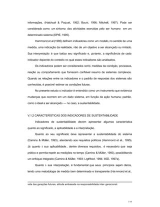 110
informações, (Hatchuel & Poquet, 1992; Bouni, 1996; Mitchell, 1997). Pode ser
considerado como um sintoma das atividades exercidas pelo ser humano em um
determinado sistema (DPIE, 1995).
Hammond et al.(1995) definem indicadores como um modelo, no sentido de uma
medida, uma indicação da realidade, não de um objetivo a ser alcançado ou imitado.
Sua interpretação é que baliza seu significado e, portanto, a significância de cada
indicador depende do contexto no qual esses indicadores são analisados.
Os indicadores podem ser considerados como medidas da condição, processos,
reação ou comportamento que fornecem confiável resumo de sistemas complexos.
Quando as relações entre os indicadores e o padrão de respostas dos sistemas são
conhecidas, é possível estimar as condições futuras.
No presente estudo o indicador é entendido como um instrumento que evidencia
mudanças que ocorrem em um dado sistema, em função da ação humana; padrão,
como o ideal a ser alcançado — no caso, a sustentabilidade.
V.1.2 CARACTERÍSTICAS DOS INDICADORES DE SUSTENTABILIDADE
Indicadores de sustentabilidade devem apresentar algumas característica
quanto ao significado, a aplicabilidade e a interpretação.
Quanto ao seu significado deve representar a sustentabilidade do sistema
(Camino & Müller, 1993), atendendo aos requisitos políticos (Hammond et al., 1995).
Já quanto à sua aplicabilidade , dentre diversos requisitos, é necessário que seja
prático e permita repetir as medições no tempo (Camino & Müller, 1993), possibilitando
um enfoque integrado (Camino & Müller, 1993; Ligthfoot, 1994; IISD, 1997a).
Quanto à sua interpretação, é fundamental que seus princípios sejam claros,
tendo uma metodologia de medida bem determinada e transparente (Ha mmond et al.,
vida das gerações futuras, atitude embasada na responsabilidade inter-geracional.
 
