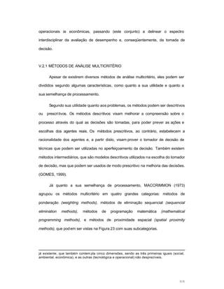 113
operacionais às econômicas, passando (este conjunto) a delinear o espectro
interdisciplinar da avaliação de desempenho e, conseqüentemente, da tomada de
decisão.
V.2.1 MÉTODOS DE ANÁLISE MULTICRITÉRIO
Apesar de existirem diversos métodos de análise multicritério, eles podem ser
divididos segundo algumas características, como quanto a sua utilidade e quanto a
sua semelhança de processamento.
Segundo sua utilidade quanto aos problemas, os métodos podem ser descritivos
ou prescritivos. Os métodos descritivos visam melhorar a compreensão sobre o
processo através do qual as decisões são tomadas, para poder prever as ações e
escolhas dos agentes reais. Os métodos prescritivos, ao contrário, estabelecem a
racionalidade dos agentes e, a partir disto, visam prover o tomador de decisão de
técnicas que podem ser utilizadas no aperfeiçoamento da decisão. Também existem
métodos intermediários, que são modelos descritivos utilizados na escolha do tomador
de decisão, mas que podem ser usados de modo prescritivo na melhoria das decisões.
(GOMES, 1999).
Já quanto a sua semelhança de processamento, MACCRIMMON (1973)
agrupou os métodos multicritério em quatro grandes categorias: métodos de
ponderação (weighting methods), métodos de eliminação sequencial (sequencial
elimination methods), métodos de programação matemática (mathematical
programming methods), e métodos de proximidade espacial (spatial proximity
methods), que podem ser vistas na Figura 23 com suas subcategorias.
já existente, que também contem pla cinco dimensões, sendo as três primeiras iguais (social,
ambiental, econômica), e as outras (tecnológica e operacional) não desprezíveis.
 