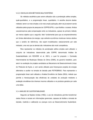 115
V.2.2 ESCOLHA DOS MÉTODOS MULTICRITÉRIO
Os métodos escolhidos para serem utilizados são a ponderação aditiva simples,
quali-quantitativo, e a programação linear, quantitativo. A escolha decorre destes
métodos serem os mais simples e de mais ampla aplicação, além de já estarem sendo
utilizados pelos grupos de pesquisa da COPPE/UFRJ, o que facilitou o acesso. Ambos
caracterizam-se pela compensação entre os indicadores, apesar do primeiro método
ser menos objetivo que o segundo, fator fundamental para que os empreendimentos
em fontes alternativas de energia, cuja vertente econômica mostra-se menos atrativa
que o cenário de referência, não sejam inviabilizados exclusivamente por este
indicador, uma vez que os demais são indicadores são muito competitivos.
Para representar os métodos de ponderação aditiva simples será utilizado o
conjunto de indicadores desenvolvido pela COPPE denominado Análise de
Sustentabilidade (LA ROVERE et al, 2001), o qual foi proposto à Comissão
Interministerial de Mudanças Globais do Clima (CIMA), do governo brasileiro, para
servir na avaliação de projetos candidatos ao Mecanismo de Desenvolvimento Limpo
do Protocolo de Kyoto, e vem sendo utilizado para hierarquizar projetos de energia
alternativa e auxiliar na tomada de decisão pela PETROBRAS. Para representar a
programação linear será utilizada a Analise Envoltória de Dados (DEA), método que
permite a hierarquização das eficiências de unidades de produção mediante a
avaliação simultânea dos diversos insumos utilizados e os produtos gerados por cada
uma delas.
V.3- ANÁLISE DE SUSTENTABILIDADE
Segundo as Nações Unidas (1992), o uso de indicadores permite transformar
dados físicos e sociais em informações gerenciais, capazes de facilitar a tomada de
decisão, medindo e calibrando os avanços rumo ao Desenvolvimento Sustentável.
 