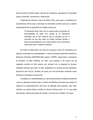 116
Este documento da ONU propõe dezenas de indicadores, agrupados em dimensões
sociais, ambientais, econômicas e institucionais.
Parafraseando Pinheiro e Seroa da Motta (1991), para quem a inexistência de
procedimentos ótimos para a estimação de indicadores contribui para que a escolha
esteja dependente da experiência do analista, temos que:
“É importante deixar claro que os autores estão conscientes da
impossibilidade de saber com certeza se os indicadores
escolhidos são de fato melhores que os deixados de fora. A
conclusão de que não existe um melhor indicador familiar a
todos que já trabalharam com o tema decorre de ser impossível
saber onde está o verdadeiro indicador.”
No intuito de desenvolver uma lista com pequeno número de indicadores que
atenda às dimensões da sustentabilidade, o Centro de Estudos sobre Meio Ambiente e
Mudanças Climáticas (CENTROCLIMA), ligado a COPPE, desenvolveu e apresentou
ao Ministério do Meio Ambiente, em 2001, uma proposta e, de acordo com as
sugestões reunidas em três eventos que contaram com a presença de diversas
entidades nacionais que atuam no setor, estabeleceu um conjunto de dez indicadores,
descritos no item IV.2.2.3, divididos, em pares, por cinco dimensões: ambiental, social,
econômica, tecnológica e operacional.
A avaliação da sustentabilidade de cada empreendimento analisado identificará
o grau da alteração causada sobre o Cenário de Referência (situação que existiria na
ausência do empreendimento). Este grau de alteração será expresso, para cada
indicador, por valores inteiros contidos no intervalo fechado entre -3 e +3, que estão
relacionados a faixas percentuais de variação, de acordo com a tabela 16 a seguir:
 