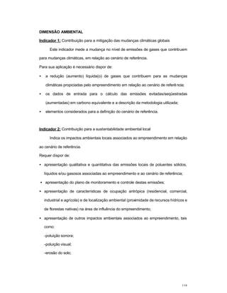 119
DIMENSÃO AMBIENTAL
Indicador 1: Contribuição para a mitigação das mudanças climáticas globais
Este indicador mede a mudança no nível de emissões de gases que contribuem
para mudanças climáticas, em relação ao cenário de referência.
Para sua aplicação é necessário dispor de:
• a redução (aumento) líquida(o) de gases que contribuem para as mudanças
climáticas propiciadas pelo empreendimento em relação ao cenário de referência;
• os dados de entrada para o cálculo das emissões evitadas/seqüestradas
(aumentadas) em carbono equivalente e a descrição da metodologia utilizada;
• elementos considerados para a definição do cenário de referência.
Indicador 2: Contribuição para a sustentabilidade ambiental local
Indica os impactos ambientais locais associados ao empreendimento em relação
ao cenário de referência.
Requer dispor de:
• apresentação qualitativa e quantitativa das emissões locais de poluentes sólidos,
líquidos e/ou gasosos associadas ao empreendimento e ao cenário de referência;
• apresentação do plano de monitoramento e controle destas emissões;
• apresentação de características de ocupação antrópica (residencial, comercial,
industrial e agrícola) e de localização ambiental (proximidade de recursos hídricos e
de florestas nativas) na área de influência do empreendimento;
• apresentação de outros impactos ambientais associados ao empreendimento, tais
como:
-poluição sonora;
-poluição visual;
-erosão do solo;
 