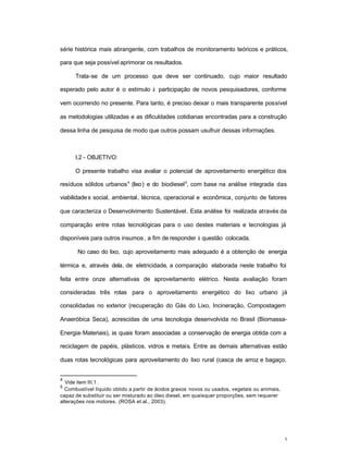 3
série histórica mais abrangente, com trabalhos de monitoramento teóricos e práticos,
para que seja possível aprimorar os resultados.
Trata-se de um processo que deve ser continuado, cujo maior resultado
esperado pelo autor é o estímulo à participação de novos pesquisadores, conforme
vem ocorrendo no presente. Para tanto, é preciso deixar o mais transparente possível
as metodologias utilizadas e as dificuldades cotidianas encontradas para a construção
dessa linha de pesquisa de modo que outros possam usufruir dessas informações.
I.2 - OBJETIVO:
O presente trabalho visa avaliar o potencial de aproveitamento energético dos
resíduos sólidos urbanos4
(lixo) e do biodiesel5
, com base na análise integrada das
viabilidades social, ambiental, técnica, operacional e econômica, conjunto de fatores
que caracteriza o Desenvolvimento Sustentável. Esta análise foi realizada através da
comparação entre rotas tecnológicas para o uso destes materiais e tecnologias já
disponíveis para outros insumos, a fim de responder à questão colocada.
No caso do lixo, cujo aproveitamento mais adequado é a obtenção de energia
térmica e, através dela, de eletricidade, a comparação elaborada neste trabalho foi
feita entre onze alternativas de aproveitamento elétrico. Nesta avaliação foram
consideradas três rotas para o aproveitamento energético do lixo urbano já
consolidadas no exterior (recuperação do Gás do Lixo, Incineração, Compostagem
Anaeróbica Seca), acrescidas de uma tecnologia desenvolvida no Brasil (Biomassa-
Energia-Materiais), às quais foram associadas a conservação de energia obtida com a
reciclagem de papéis, plásticos, vidros e metais. Entre as demais alternativas estão
duas rotas tecnológicas para aproveitamento do lixo rural (casca de arroz e bagaço,
4
Vide item III.1 .
5
Combustível líquido obtido a partir de ácidos graxos novos ou usados, vegetais ou animais,
capaz de substituir ou ser misturado ao óleo diesel, em quaisquer proporções, sem requerer
alterações nos motores. (ROSA et al., 2003).
 