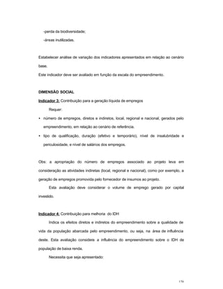 120
-perda da biodiversidade;
-áreas inutilizadas.
Estabelecer análise de variação dos indicadores apresentados em relação ao cenário
base.
Este indicador deve ser avaliado em função da escala do empreendimento.
DIMENSÃO SOCIAL
Indicador 3: Contribuição para a geração líquida de empregos
Requer:
• número de empregos, diretos e indiretos, local, regional e nacional, gerados pelo
empreendimento, em relação ao cenário de referência.
• tipo de qualificação, duração (efetivo e temporário), nível de insalubridade e
periculosidade, e nível de salários dos empregos.
Obs: a apropriação do número de empregos associado ao projeto leva em
consideração as atividades indiretas (local, regional e nacional), como por exemplo, a
geração de empregos promovida pelo fornecedor de insumos ao projeto.
Esta avaliação deve considerar o volume de emprego gerado por capital
investido.
Indicador 4: Contribuição para melhoria do IDH
Indica os efeitos diretos e indiretos do empreendimento sobre a qualidade de
vida da população abarcada pelo empreendimento, ou seja, na área de influência
deste. Esta avaliação considera a influência do empreendimento sobre o IDH de
população de baixa renda.
Necessita que seja apresentado:
 