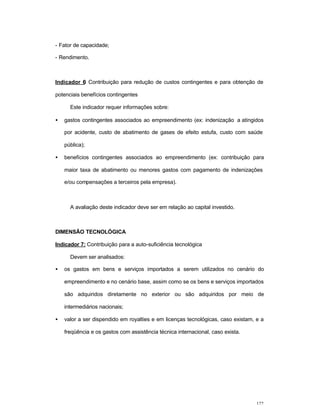122
- Fator de capacidade;
- Rendimento.
Indicador 6: Contribuição para redução de custos contingentes e para obtenção de
potenciais benefícios contingentes
Este indicador requer informações sobre:
• gastos contingentes associados ao empreendimento (ex: indenização a atingidos
por acidente, custo de abatimento de gases de efeito estufa, custo com saúde
pública);
• benefícios contingentes associados ao empreendimento (ex: contribuição para
maior taxa de abatimento ou menores gastos com pagamento de indenizações
e/ou compensações a terceiros pela empresa).
A avaliação deste indicador deve ser em relação ao capital investido.
DIMENSÃO TECNOLÓGICA
Indicador 7: Contribuição para a auto-suficiência tecnológica
Devem ser analisados:
• os gastos em bens e serviços importados a serem utilizados no cenário do
empreendimento e no cenário base, assim como se os bens e serviços importados
são adquiridos diretamente no exterior ou são adquiridos por meio de
intermediários nacionais;
• valor a ser dispendido em royalties e em licenças tecnológicas, caso existam, e a
freqüência e os gastos com assistência técnica internacional, caso exista.
 