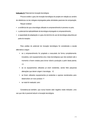 123
Indicador 8: Potencial de inovação tecnológica
Procura avaliar o grau de inovação tecnológica do projeto em relação ao cenário
de referência e às tec nologias empregadas pelas atividades passíveis de comparação.
Requer analisar:
• a evidência de que a tecnologia utilizada no empreendimento é pioneira no país;
• o potencial de replicabilidade da tecnologia empregada no empreendimento;
• a capacidade de adaptação e o grau de domínio do uso da tecnologia adquirida por
parte do receptor.
Para análise do potencial de inovação tecnológica foi considerada a escala
alternativa a seguir:
• se o empreendimento foi projetado e executado de forma completamente
inovadora, com equipamentos e/ou rotas tecnológicas que não existiam até o
momento e foram criados para tornar viável a produção a partir desta planta;
+3
• se os equipamentos utilizados já eram existentes, sendo feito pequenas
alterações que deram origem à tecnologia; +2
• se foram utilizados equipamentos já existentes e apenas reordenados para
desenvolver um novo produto +1
• se nada foi realizado: zero
Considerou-se também, que nunca haverá valor negativo neste indicador, uma
vez que não é possível reduzir a inovação tecnológica.
 