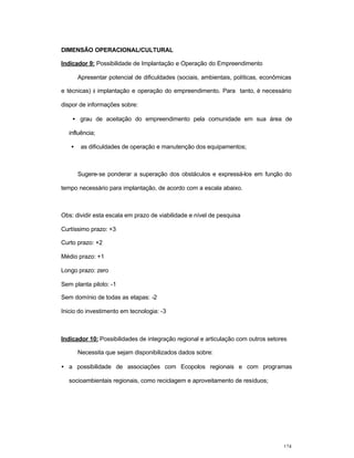 124
DIMENSÃO OPERACIONAL/CULTURAL
Indicador 9: Possibilidade de Implantação e Operação do Empreendimento
Apresentar potencial de dificuldades (sociais, ambientais, políticas, econômicas
e técnicas) à implantação e operação do empreendimento. Para tanto, é necessário
dispor de informações sobre:
• grau de aceitação do empreendimento pela comunidade em sua área de
influência;
• as dificuldades de operação e manutenção dos equipamentos;
Sugere-se ponderar a superação dos obstáculos e expressá-los em função do
tempo necessário para implantação, de acordo com a escala abaixo.
Obs: dividir esta escala em prazo de viabilidade e nível de pesquisa
Curtíssimo prazo: +3
Curto prazo: +2
Médio prazo: +1
Longo prazo: zero
Sem planta piloto: -1
Sem domínio de todas as etapas: -2
Inicio do investimento em tecnologia: -3
Indicador 10: Possibilidades de integração regional e articulação com outros setores
Necessita que sejam disponibilizados dados sobre:
• a possibilidade de associações com Ecopolos regionais e com programas
socioambientais regionais, como reciclagem e aproveitamento de resíduos;
 