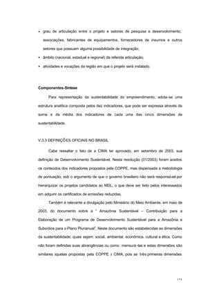 125
• grau de articulação entre o projeto e setores de pesquisa e desenvolvimento,
associações, fabricantes de equipamentos, fornecedores de insumos e outros
setores que possuam alguma possibilidade de integração;
• âmbito (nacional, estadual e regional) da referida articulação;
• atividades e vocações da região em que o projeto será instalado.
Componentes-Síntese
Para representação da sustentabilidade do empreendimento, adota-se uma
estrutura analítica composta pelos dez indicadores, que pode ser expressa através da
soma e da média dos indicadores de cada uma das cinco dimensões de
sustentabilidade.
V.3.3 DEFINIÇÕES OFICIAIS NO BRASIL
Cabe ressaltar o fato de a CIMA ter aprovado, em setembro de 2003, sua
definição de Desenvolvimento Sustentável. Nesta resolução (01/2003) foram aceitos
os conteúdos dos indicadores propostos pela COPPE, mas dispensada a metodologia
de pontuação, sob o argumento de que o governo brasileiro não será responsável por
hierarquizar os projetos candidatos ao MDL, o que deve ser feito pelos interessados
em adquirir os certificados de emissões reduzidas.
Também é relevante a divulgação pelo Ministério do Meio Ambiente, em maio de
2003, do documento sobre a “ Amazônia Sustentável – Contribuição para a
Elaboração de um Programa de Desenvolvimento Sustentável para a Amazônia e
Subsídios para o Plano Plurianual”. Neste documento são estabelecidas as dimensões
da sustentabilidade, quais sejam: social, ambiental, econômica, cultural e ética. Como
não foram definidas suas abrangências ou como mensurá-las e estas dimensões são
similares àquelas propostas pela COPPE à CIMA, pois as três primeiras dimensões
 