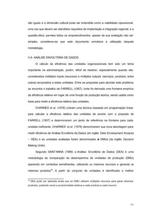 126
são iguais e a dimensão cultural pode ser entendida como a viabilidade operacional,
uma vez que devem ser atendidos requisitos de implantação e integração regional, e a
questão ética permeia todos os empreendimentos, apesar de sua avaliação não ser
simples, considerou-se que este documento corrobora a utilização daquela
metodologia.
V.4- ANÁLISE ENVOLTÓRIA DE DADOS
O cálculo da eficiência das unidades organizacionais tem sido um tema
importante na administração, porém, difícil de resolver, especialmente quando são
considerados múltiplos inputs (recursos) e múltiplos outputs (serviços, produtos, entre
outros) associados a estas unidades. Entre as propostas para abordar este problema
se encontra o trabalho de FARRELL (1957), onde foi derivada uma fronteira empírica
da eficiência relativa em lugar de uma função de produção teórica, sendo usada como
base para medir a eficiência relativa das unidades.
CHARNES et al. (1978) criaram uma técnica baseada em programação linear
para calcular a eficiência relativa das unidades de acordo com a proposta de
FARRELL (1957) e determinaram um ponto de referência na fronteira para cada
unidade ineficiente. CHARNES et al. (1978) denominaram sua nova abordagem para
medir eficiência de Análise Envoltória de Dados (do inglês Data Envelopment Analysis
– DEA) e as unidades avaliadas foram denominadas de DMUs (do inglês Decision
Making Units).
Segundo SANT’ANNA (1999) a Análise Envoltória de Dados (DEA) é uma
metodologia de comparação de desempenhos de unidades de produção (DMU)
operando em contextos semelhantes, utilizando os mesmos recursos e gerando os
mesmos produtos
48
. A partir do conjunto de unidades é identificado o melhor
48
DEA pode ser aplicada ainda que as DMU utilizem múltiplos recursos para gerar diversos
produtos, podendo variar a produtividade relativa a cada produto e cada insumo.
 