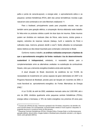 4
palha e ponta de cana-de-açúcar), a energia solar, o aproveitamento eólico e as
pequenas centrais hidrelétricas (PCH), além das usinas termelétricas movidas a gás
natural em ciclo combinado e em ciclo Merchant, totalizando 11.
Para o biodiesel, principalmente usado para propulsão veicular, mas que
também serve para geração elétrica, a comparação técnica elaborada neste trabalho
foi feita entre os produtos obtidos a partir de doze tipos de insumos. Estes insumos
podem ser divididos em residuais (óleo de fritura, sebo bovino, ácidos graxos e
esgoto), extraídos de reservas naturais (babaçu, buriti e castanha do Pará) e
cultivados (soja, mamona, girassol, dendê e coco
6
). Serão utilizados na comparação
dados relativos ao óleo diesel importado para contemplar a demanda no Brasil.
Conforme mostra o trabalho, as análises realizadas comprovam a hipótese de
que o aproveitamento energético de fontes residuais à luz do desenvolvimento
sustentável é indispensável, entretanto, é necessário atentar para a
complementaridade entre as alternativas avaliadas na substituição de combustíveis
fósseis, visto que a demanda energética brasileira ainda está reprimida.
A atual situação do Brasil, decorrente da existência da Lei 10.438, da
necessidade de investimento em usinas capazes de gerar eletricidade em 2007 e do
Programa Nacional de Biodiesel, previsto para ser lançado em novembro de 2004, é
muito favorável ao aproveitamento energético de Fontes Alternativas de Energia
(FAE) 7
.
A Lei 10.438, de abril de 2002, estabelece mercado cativo de 3.300 MW, até o
ano de 2006, divididos igualmente entre pequenas centrais hidrelétricas (PCHs),
energia eólica e biomassa, e 10% da matriz energética nos próximos 20 anos para
6
O prazo de colheita da soja, mamona e girassol é de 18 meses, enquanto o do dendê e do
coco é de 84 meses. Em contrapartida, a produtividade destes é muito superior à daqueles. A
sugestão técnica é o consórcio entre os dois grupos.
7
Pequenas Centrais Hidrelétricas (PCHs), Energia Eólica, Energia Solar e da Biomassa para
geração elétrica; álcool etílico, biogás tratado e biodiesel para propulsão veicular e, em alguns
casos, para geração elétrica.
 