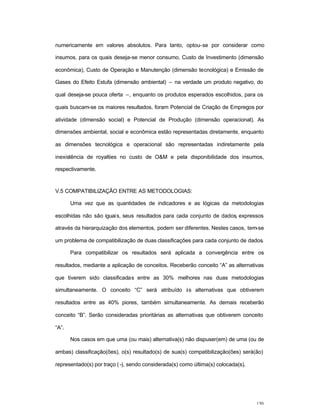 130
numericamente em valores absolutos. Para tanto, optou-se por considerar como
insumos, para os quais deseja-se menor consumo, Custo de Investimento (dimensão
econômica), Custo de Operação e Manutenção (dimensão tecnológica) e Emissão de
Gases do Efeito Estufa (dimensão ambiental) – na verdade um produto negativo, do
qual deseja-se pouca oferta –, enquanto os produtos esperados escolhidos, para os
quais buscam-se os maiores resultados, foram Potencial de Criação de Empregos por
atividade (dimensão social) e Potencial de Produção (dimensão operacional). As
dimensões ambiental, social e econômica estão representadas diretamente, enquanto
as dimensões tecnológica e operacional são representadas indiretamente pela
inexistência de royalties no custo de O&M e pela disponibilidade dos insumos,
respectivamente.
V.5 COMPATIBILIZAÇÃO ENTRE AS METODOLOGIAS:
Uma vez que as quantidades de indicadores e as lógicas da metodologias
escolhidas não são iguais, seus resultados para cada conjunto de dados, expressos
através da hierarquização dos elementos, podem ser diferentes. Nestes casos, tem-se
um problema de compatibilização de duas classificações para cada conjunto de dados.
Para compatibilizar os resultados será aplicada a convergência entre os
resultados, mediante a aplicação de conceitos. Receberão conceito “A” as alternativas
que tiverem sido classificadas entre as 30% melhores nas duas metodologias
simultaneamente. O conceito “C” será atribuído às alternativas que obtiverem
resultados entre as 40% piores, também simultaneamente. As demais receberão
conceito “B”. Serão consideradas prioritárias as alternativas que obtiverem conceito
“A”.
Nos casos em que uma (ou mais) alternativa(s) não dispuser(em) de uma (ou de
ambas) classificação(ões), o(s) resultado(s) de sua(s) compatibilização(ões) será(ão)
representado(s) por traço (-), sendo considerada(s) como última(s) colocada(s).
 