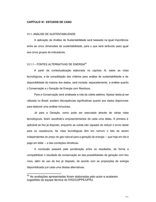 131
CAPÍTULO VI - ESTUDOS DE CASO
VI.1- ANÁLISE DE SUSTENTABILIDADE:
A aplicação da Análise de Sustentabilidade será baseada na igual importância
entre as cinco dimensões de sustentabilidade, para o que será atribuído peso igual
aos cinco grupos de indicadores.
VI.1.1 – FONTES ALTERNATIVAS DE ENERGIA
49
A partir da contextualização elaborada no capítulo III, sobre as rotas
tecnológicas, e da consolidação dos critérios para análise de sustentabilidade e da
disponibilidade da maioria dos dados, será iniciada, separadamente, a análise quanto
à Conservação e à Geração de Energia com Resíduos.
Para a Conservação será analisada a rota da coleta seletiva. Apesar desta já ser
utilizada no Brasil, existem discrepâncias significativas quanto aos dados disponíveis
para elaborar uma análise minuciosa.
Já para a Geração, como pode ser executada através de várias rotas
tecnológicas, foram escolhidos empreendimentos de cada uma delas. A primeira é
aplicável ao lixo já disposto, enquanto as outras são capazes de reduzir o envio deste
para os vazadouros. As rotas tecnológicas têm em comum o fato de serem
independentes do preço do gás natural para a geração de energia – que hoje em dia é
pago em dólar – e das condições climáticas.
A conclusão passará pela ponderação entre os resultados, de forma a
compatibilizar o resultado da conservação ao das possibilidades de geração com lixo
novo, além do uso de lixo já disposto, de acordo com as proporções de energia
disponibilizada por cada uma destas alternativas.
49
As avaliações apresentadas foram elaboradas pelo autor e acataram
sugestões da equipe técnica do IVIG/COPPE/UFRJ.
 