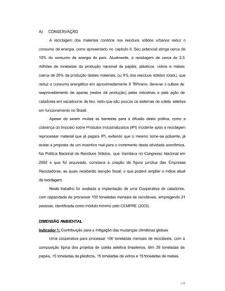 132
A) CONSERVAÇÃO
A reciclagem dos materiais contidos nos resíduos sólidos urbanos reduz o
consumo de energia, como apresentado no capitulo II. Seu potencial atinge cerca de
10% do consumo de energia do país. Atualmente, a reciclagem de cerca de 2,5
milhões de toneladas da produção nacional de papéis, plásticos, vidros e metais
(cerca de 26% da produção destes materiais, ou 9% dos resíduos sólidos totais), que
reduz o consumo energético em aproximadamente 8 TWh/ano, deve-se à cultura de
reaproveitamento de aparas (restos da produção) pelas indústrias e pela ação de
catadores em vazadouros de lixo, visto que são poucos os sistemas de coleta seletiva
em funcionamento no Brasil.
Apesar de serem muitas as barreiras para a difusão desta prática, como a
cobrança do Imposto sobre Produtos Industrializados (IPI) incidente após a reciclagem
reprocessar material que já pagara IPI, evitando que o mesmo torne-se poluente, já
existe a proposta de um incentivo real para o incremento desta atividade econômica.
Na Política Nacional de Resíduos Sólidos, que tramitava no Congresso Nacional em
2002 e que foi arquivada, constava a criação da figura jurídica das Empresas
Recicladoras, as quais receberão isenção fiscal, o que poderá ampliar o índice atual
de reciclagem.
Neste trabalho foi avaliada a implantação de uma Cooperativa de catadores,
com capacidade de processar 100 toneladas mensais de recicláveis, empregando 21
pessoas, identificada como módulo mínimo pelo CEMPRE (2003).
DIMENSÃO AMBIENTAL
Indicador 1: Contribuição para a mitigação das mudanças climáticas globais
Uma cooperativa para processar 100 toneladas mensais de recicláveis, com a
composição típica dos projetos de coleta seletiva brasileiros, têm 39 toneladas de
papéis, 15 toneladas de plásticos, 15 toneladas de vidros e 15 toneladas de metais.
 