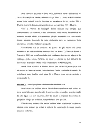 133
Para a emissão de gases de efeito estufa, somente o papel é considerado no
cálculo de produção de metano, pela metodologia do IPCC (1996). As 468 toneladas
anuais deste material, quando dispostas em vazadouros de lixo, emitem 76,8 t
CH4/ano decorrente de sua decomposição, o que corresponde a 1600 t CO2/ano.
Caso o potencial de reciclagem destes resíduos seja atingido, que
correspondem a 3,6 GWh/ano, e seja considerado como cenário de referência da
expansão do setor elétrico o incremento da geração termelétrica com combustíveis
fósseis, alteração decorrente da maior atratividade para os investidores desta
alternativa, a emissão evitada será a seguinte:
Considerando que as emissões da queima do gás natural em usinas
termelétricas em ciclo combinado tenham o fator de 449 t CO2/GWh (La Rovere e
Americano, 1999), as emissões evitadas pela reciclagem decorrem do adiamento da
instalação destas usinas. Portanto, ao atingir o potencial de 3,6 GWh/ano de
conservação de energia, estarão sendo evitadas cerca de 1800 t CO2/ano.
Desta forma, somando a emissão evitada pela decomposição do papel nos
vazadouros ao consumo evitado de combustíveis fósseis, o potencial de redução de
emissões de gases do efeito estufa atinge 3,4 kt CO2/ano, o que elimina a emissão e
tem avaliação +3.
Indicador 2: Contribuição para a sustentabilidade ambiental local
A reciclagem de resíduos evita a disposição em vazadouros onde podem se
tornar apropriados para a proliferação de vetores, evita a produção e a contaminação
do solo, água e ar com poluentes, além de reduzir os impactos decorrentes da
geração de energia que foi adiada, independente da fonte que usar.
Este processo também evita que os resíduos sejam jogados nos logradouros
públicos, onde acabam por entupir o sistema de escoamento de águas pluviais,
causando enchentes.
 