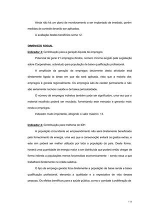 134
Ainda não há um plano de monitoramento a ser implantado de imediato, porém
medidas de controle deverão ser aplicadas.
A avaliação destes benefícios soma +2.
DIMENSÃO SOCIAL
Indicador 3: Contribuição para a geração líquida de empregos
Potencial de gerar 21 empregos diretos, número mínimo exigido pela Legislação
sobre Cooperativas, sobretudo para população de baixa qualificação profissional.
A amplitude da geração de empregos decorrente desta atividade está
diretamente ligada às áreas em que ela será aplicada, visto que a maioria dos
empregos é gerada regionalmente. Os empregos são de caráter permanente e não
são seriamente nocivos à saúde e de baixa periculosidade.
O número de empregos indiretos também pode ser significativo, uma vez que o
material recolhido poderá ser reciclado, fomentando este mercado e gerando mais
renda e empregos.
Indicador muito importante, atingindo o valor máximo: +3.
Indicador 4: Contribuição para melhoria do IDH
A população circundante ao empreendimento não será diretamente beneficiada
pelo fornecimento de energia, uma vez que a conservação evitará os gastos extras, e
este sim poderá ser melhor utilizado por toda a população do país. Desta forma,
haverá uma quantidade de energia maior a ser distribuída que poderá então chegar de
forma indireta a populações menos favorecidas economicamente - sendo essa a que
trabalhará diretamente na coleta seletiva.
O tipo de emprego gerado foca diretamente a população de baixa renda e baixa
qualificação profissional, elevando a qualidade e a expectativa de vida dessas
pessoas. Os efeitos benéficos para a saúde pública, como o combate à proliferação de
 