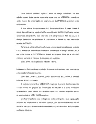 136
Cada tonelada reciclada, significa 3 MWh de energia conservada. Por este
cálculo, o custo desta energia conservada passa a ser de US$20/MWh, quando os
custos médios de conservação dos programas da ELETROBRAS aproximam-se de
US$40/MWh.
A taxa interna de retorno deste tipo de empreendimento é baixa, quando à
receita da matéria-prima reciclável só for acrescido valor de US$16/MWh pela energia
conservada, atingindo 6%. Mas este valor pode atingir mais de 40% ao ano, se a
energia conservada for remunerada a US$20/MWh, a metade do valor médio dos
projetos do PROCEL.
Portanto, a coleta seletiva transformada em energia conservada custa cerca de
62% a menos que a média dos sistemas de conservação de energia do PROCEL, o
que pode motivar a ELETROBRAS a investir em projetos deste tipo e, com isto,
motivar o aumento do interesse da população em participar.
Desta forma, a avaliação deste indicador é de +2.
Indicador 6: Contribuição para redução de custos contingentes e para obtenção de
potenciais benefícios contingentes
Como são 3,4 kt CO2 evitadas, para a conservação de 3,6 GWh, a emissão
evitada é de 0,95 t CO2/MWh.
O custo incremental é de US$ 20/MWh negativos, decorrente da diferença entre
o custo médio dos projetos de conservação do PROCEL e o custo operacional
incremental da coleta seletiva (US$ 40/MWh menos US$ 20/MWh). Com isto, o custo
de abatimento é de US$ 21/ tCO2 negativos.
Um fator importante para avaliação de custo contingente é que a população
envolvida no projeto tende a ter menos doenças, pois estarão trabalhando em um
ambiente menos nocivo à saúde e em melhores condições de trabalho, e com maiores
noções de cidadania.
 
