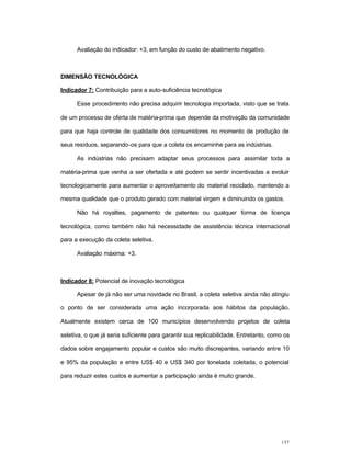 137
Avaliação do indicador: +3, em função do custo de abatimento negativo.
DIMENSÃO TECNOLÓGICA
Indicador 7: Contribuição para a auto-suficiência tecnológica
Esse procedimento não precisa adquirir tecnologia importada, visto que se trata
de um processo de oferta de matéria-prima que depende da motivação da comunidade
para que haja controle de qualidade dos consumidores no momento de produção de
seus resíduos, separando-os para que a coleta os encaminhe para as indústrias.
As indústrias não precisam adaptar seus processos para assimilar toda a
matéria-prima que venha a ser ofertada e até podem se sentir incentivadas a evoluir
tecnologicamente para aumentar o aproveitamento do material reciclado, mantendo a
mesma qualidade que o produto gerado com material virgem e diminuindo os gastos.
Não há royalties, pagamento de patentes ou qualquer forma de licença
tecnológica, como também não há necessidade de assistência técnica internacional
para a execução da coleta seletiva.
Avaliação máxima: +3.
Indicador 8: Potencial de inovação tecnológica
Apesar de já não ser uma novidade no Brasil, a coleta seletiva ainda não atingiu
o ponto de ser considerada uma ação incorporada aos hábitos da população.
Atualmente existem cerca de 100 municípios desenvolvendo projetos de coleta
seletiva, o que já seria suficiente para garantir sua replicabilidade. Entretanto, como os
dados sobre engajamento popular e custos são muito discrepantes, variando entre 10
e 95% da população e entre US$ 40 e US$ 340 por tonelada coletada, o potencial
para reduzir estes custos e aumentar a participação ainda é muito grande.
 