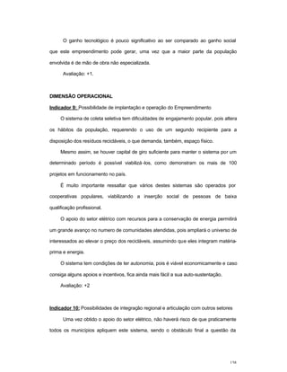 138
O ganho tecnológico é pouco significativo ao ser comparado ao ganho social
que este empreendimento pode gerar, uma vez que a maior parte da população
envolvida é de mão de obra não especializada.
Avaliação: +1.
DIMENSÃO OPERACIONAL
Indicador 9: Possibilidade de implantação e operação do Empreendimento
O sistema de coleta seletiva tem dificuldades de engajamento popular, pois altera
os hábitos da população, requerendo o uso de um segundo recipiente para a
disposição dos resíduos recicláveis, o que demanda, também, espaço físico.
Mesmo assim, se houver capital de giro suficiente para manter o sistema por um
determinado período é possível viabilizá-los, como demonstram os mais de 100
projetos em funcionamento no país.
É muito importante ressaltar que vários destes sistemas são operados por
cooperativas populares, viabilizando a inserção social de pessoas de baixa
qualificação profissional.
O apoio do setor elétrico com recursos para a conservação de energia permitirá
um grande avanço no numero de comunidades atendidas, pois ampliará o universo de
interessados ao elevar o preço dos recicláveis, assumindo que eles integram matéria-
prima e energia.
O sistema tem condições de ter autonomia, pois é viável economicamente e caso
consiga alguns apoios e incentivos, fica ainda mais fácil a sua auto-sustentação.
Avaliação: +2
Indicador 10: Possibilidades de integração regional e articulação com outros setores
Uma vez obtido o apoio do setor elétrico, não haverá risco de que praticamente
todos os municípios apliquem este sistema, sendo o obstáculo final a questão da
 