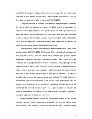 5
estas fontes de energia. A utilização destas fontes de energia coíbe a reincidência de
uma crise no setor elétrico (ROSA, 2001), cujas previsões apontam para o ano de
2007, caso não sejam construídas novas usinas (FIRJAN, 2004).
O Programa Nacional de Biodiesel, cuja legislação está prevista para novembro
de 2004 e início de aplicação em janeiro de 2005, propõe a substituição de
aproximadamente 800 milhões de litros de óleo diesel em 2005, com incrementos
anuais até atingir 2 bilhões de litros em 2010 (GIT, 2004). Além disto, esta alternativa
permite a redução das emissões de gases responsáveis pelo efeito estufa (MCT,
2002), as quais podem ser convertidas em certificados negociáveis no mercado do
carbono, que começa a realizar negociações internacionais.
Dentre estas FAE, destaca-se a importância da biomassa residual. O lixo, para a
geração elétrica (OLIVEIRA, 2000) (ROSA et alli, 2003), e o biodiesel, principalmente
para propulsão veicular, mas, em alguns casos, também para geração elétrica
apresentam qualidades adicionais à biomassa cultivada (idem). Suas principais
vantagens são: (i) os equipamentos e insumos necessários para sua produção são de
origem nacional e, por isto, são cotados em moeda brasileira; (ii) são intensivos em
mão-de-obra, uma vez que requerem triagem – do lixo, para obter biomassa residual e
recicláveis, e dos insumos residuais para a produção de biodiesel – e cultivo e
extração, para obtenção de insumos novos para biodiesel; (iii) estão disponíveis,
normalmente, junto aos consumidores, o que reduz o custo de transporte, seja da
energia ou do combustível; e (iv) acarretam a redução da poluição, decorrente da
substituição de combustíveis fósseis por FAE e, quando estas são oriundas de
resíduos, conseqüência da coibição de sua decomposição. No caso do biodiesel, é
reduzida a importação de óleo diesel e petróleo.
Estas qualidades adicionais podem ser comprovadas através de uma análise
integrada (técnica, social, econômica e ambiental) dos diversos efeitos deste
aproveitamento. Entre eles está o potencial de aumentar em 30% a oferta de energia
 