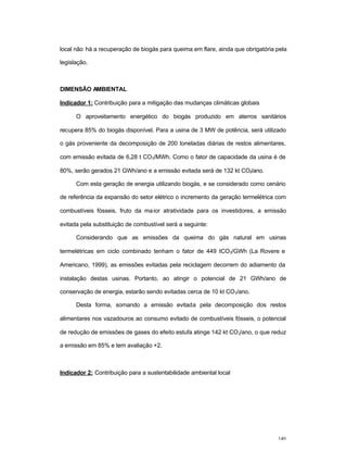 140
local não há a recuperação de biogás para queima em flare, ainda que obrigatória pela
legislação.
DIMENSÃO AMBIENTAL
Indicador 1: Contribuição para a mitigação das mudanças climáticas globais
O aproveitamento energético do biogás produzido em aterros sanitários
recupera 85% do biogás disponível. Para a usina de 3 MW de potência, será utilizado
o gás proveniente da decomposição de 200 toneladas diárias de restos alimentares,
com emissão evitada de 6,28 t CO2/MWh. Como o fator de capacidade da usina é de
80%, serão gerados 21 GWh/ano e a emissão evitada será de 132 kt CO2/ano.
Com esta geração de energia utilizando biogás, e se considerado como cenário
de referência da expansão do setor elétrico o incremento da geração termelétrica com
combustíveis fósseis, fruto da maior atratividade para os investidores, a emissão
evitada pela substituição de combustível será a seguinte:
Considerando que as emissões da queima do gás natural em usinas
termelétricas em ciclo combinado tenham o fator de 449 tCO2/GWh (La Rovere e
Americano, 1999), as emissões evitadas pela reciclagem decorrem do adiamento da
instalação destas usinas. Portanto, ao atingir o potencial de 21 GWh/ano de
conservação de energia, estarão sendo evitadas cerca de 10 kt CO2/ano.
Desta forma, somando a emissão evitada pela decomposição dos restos
alimentares nos vazadouros ao consumo evitado de combustíveis fósseis, o potencial
de redução de emissões de gases do efeito estufa atinge 142 kt CO2/ano, o que reduz
a emissão em 85% e tem avaliação +2.
Indicador 2: Contribuição para a sustentabilidade ambiental local
 