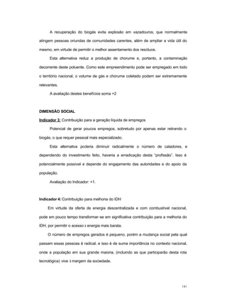 141
A recuperação do biogás evita explosão em vazadouros, que normalmente
atingem pessoas oriundas de comunidades carentes, além de ampliar a vida útil do
mesmo, em virtude de permitir o melhor assentamento dos resíduos.
Esta alternativa reduz a produção de chorume e, portanto, a contaminação
decorrente deste poluente. Como este empreendimento pode ser empregado em todo
o território nacional, o volume de gás e chorume coletado podem ser extremamente
relevantes.
A avaliação destes benefícios soma +2
DIMENSÃO SOCIAL
Indicador 3: Contribuição para a geração líquida de empregos
Potencial de gerar poucos empregos, sobretudo por apenas estar retirando o
biogás, o que requer pessoal mais especializado.
Esta alternativa poderia diminuir radicalmente o número de catadores, e
dependendo do investimento feito, haveria a erradicação desta “profissão”. Isso é
potencialmente possível e depende do engajamento das autoridades e do apoio da
população.
Avaliação do Indicador: +1.
Indicador 4: Contribuição para melhoria do IDH
Em virtude da oferta de energia descentralizada e com combustível nacional,
pode em pouco tempo transformar-se em significativa contribuição para a melhoria do
IDH, por permitir o acesso à energia mais barata.
O número de empregos gerados é pequeno, porém a mudança social pela qual
passam essas pessoas é radical, e isso é de suma importância no contexto nacional,
onde a população em sua grande maioria, (incluindo as que participarão desta rota
tecnológica) vive à margem da sociedade.
 