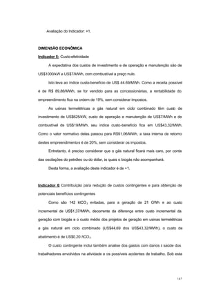 142
Avaliação do Indicador: +1.
DIMENSÃO ECONÔMICA
Indicador 5: Custo-efetividade
A expectativa dos custos de investimento e de operação e manutenção são de
US$1000/kW e US$7/MWh, com combustível a preço nulo.
Isto leva ao índice custo-benefício de US$ 44.69/MWh. Como a receita possível
é de R$ 89,86/MWh, se for vendido para as concessionárias, a rentabilidade do
empreendimento fica na ordem de 19%, sem considerar impostos.
As usinas termelétricas a gás natural em ciclo combinado têm custo de
investimento de US$625/kW, custo de operação e manutenção de US$7/MWh e de
combustível de US$19/MWh, seu índice custo-benefício fica em US$43,32/MWh.
Como o valor normativo delas passou para R$91,06/MWh, a taxa interna de retorno
destes empreendimentos é de 20%, sem considerar os impostos.
Entretanto, é preciso considerar que o gás natural ficará mais caro, por conta
das oscilações do petróleo ou do dólar, às quais o biogás não acompanhará.
Desta forma, a avaliação deste indicador é de +1.
Indicador 6: Contribuição para redução de custos contingentes e para obtenção de
potenciais benefícios contingentes
Como são 142 ktCO2 evitadas, para a geração de 21 GWh e ao custo
incremental de US$1,37/MWh, decorrente da diferença entre custo incremental da
geração com biogás e o custo médio dos projetos de geração em usinas termelétricas
a gás natural em ciclo combinado (US$44,69 dos US$43,32/MWh), o custo de
abatimento é de US$0,20 /tCO2.
O custo contingente inclui também analise dos gastos com danos à saúde dos
trabalhadores envolvidos na atividade e os possíveis acidentes de trabalho. Sob esta
 