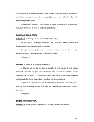 143
ótica temos que a planta em questão é de simples operação para um profissional
qualificado e os que se encontram em posições menos especializadas não estão
expostos a grandes riscos.
Avaliação do indicador: +1, em função do custo de abatimento praticamente
nulo, e da diminuição de risco de acidentes de trabalho.
DIMENSÃO TECNOLÓGICA
Indicador 7: Contribuição para a auto-suficiência tecnológica
Precisa adquirir tecnologia importada, visto que não existe sistema em
funcionamento, além de pagamento de royalties.
Os equipamentos podem ser adquiridos no país, mas a mão de obra
especializada para consulta deve ser totalmente importada.
Avaliação: -1.
Indicador 8: Potencial de inovação tecnológica
A utilização do gás de lixo para a geração de energia não é uma prática
totalmente inovadora no país, mas atualmente não há nenhuma atividade sendo
realizada. Sendo assim, a implantação desta rota passa a ser uma excelente
oportunidade de retomar esta prática e viabilizar este tipo de sistema.
É possível sua replicalidade em diversos aterros brasileiros, uma vez que se
trata de uma tecnologia simples, que pode ser repetida sem dificuldades, quando
dominada.
Avaliação: +1.
DIMENSÃO OPERACIONAL
Indicador 9: Possibilidade de implantação e operação do Empreendimento
 