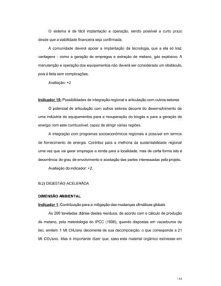 144
O sistema é de fácil implantação e operação, sendo possível a curto prazo
desde que a viabilidade financeira seja confirmada.
A comunidade deverá apoiar a implantação da tecnologia, que a ela só traz
vantagens - como a geração de empregos e extração de metano, gás explosivo. A
manutenção e operação dos equipamentos não deverá ser considerada um obstáculo,
pois é feita sem complicações.
Avaliação: +2
Indicador 10: Possibilidades de integração regional e articulação com outros setores
O potencial de articulação com outros setores decorre do desenvolvimento de
uma indústria de equipamentos para a recuperação do biogás e para a geração de
energia com este combustível, capaz de atingir várias regiões.
A integração com programas socioeconômicos regionais é possível em termos
de fornecimento de energia. Contribui para a melhoria da sustentabilidade regional
uma vez que vai gerar empregos e renda para a localidade, mas de certa forma isto é
decorrência do grau de envolvimento e aceitação das partes interessadas pelo projeto.
Avaliação do indicador: +2.
B.2) DIGESTÃO ACELERADA
DIMENSÃO AMBIENTAL
Indicador 1: Contribuição para a mitigação das mudanças climáticas globais
As 200 toneladas diárias destes resíduos, de acordo com o cálculo de produção
de metano, pela metodologia do IPCC (1996), quando dispostas em vazadouros de
lixo, emitem 1 Mt CH4/ano decorrente de sua decomposição, o que corresponde a 21
Mt CO2/ano. Mas é importante dizer que, caso este material orgânico estivesse em
 