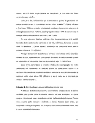 145
aterros, só 85% deste biogás poderia ser recuperado, já que estes não foram
construídos para este fim.
Como já foi dito, considerando que as emissões da queima do gás natural em
usinas termelétricas em ciclo combinado tenham o fator de 449 tCO2/GWh (La Rovere
e Americano, 1999), as emissões evitadas pela reciclagem decorrem do adiamento da
instalação destas usinas. Portanto, ao atingir o potencial de 3 TWh de conservação de
energia, estarão sendo evitadas cerca de 1,5 MtCO2/ano.
Em uma usina com 3MW de potência e fator de capacidade de 80%, as 200
toneladas de lixo podem evitar a emissão de até 160,4 ktCO2/ano. Somando-se a este
valor 449 toneladas CO2/GWh devido à substituição de combustível fóssil, tem-se
emissão evi tada de 170 ktCO2/ano.
A fixação deste dióxido de carbono na forma de carbonato de cálcio, retirando o
carbono do ciclo, representa uma outra parcela de dióxido de carbono evitado quando
da substituição do combustível fóssil por renovável, ou seja, 13,2 ktCO2/ ano.
Desta forma, somando-se a emissão evitada pela decomposição dos restos
alimentares nos vazadouros ao consumo evitado de combustíveis fósseis e ao
seqüestro da produção de carbonato de cálcio, o potencial de redução de emissões de
gases do efeito estufa atinge 180 ktCO2/ano, o que é maior que a eliminação da
emissão e tem avaliação +3.
Indicador 2: Contribuição para a sustentabilidade ambiental local
A utilização desta tecnologia diminui sensivelmente a necessidades de aterros
sanitários, pois grande parte do material coletado vai para reciclagem, e a parte
restante é direcionada para a geração de energia, via fabricação de briquetes. Apenas
uma pequena parte residual é destinada a aterros. Pode-se dizer, então, que
comparado à utilização do gás do lixo, o impacto sobre o meio ambiente é menor, visto
a menor necessidade de espaço.
 