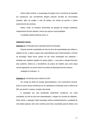 146
Dentro deste contexto, a recuperação do biogás evita a ocorrência de explosão
em vazadouros, que normalmente atingem pessoas oriundas de comunidades
carentes, além de ampliar a vida útil destes, em virtude de permitir o melhor
assentamento dos resíduos.
Reduz, ainda, os impactos decorrentes da geração de energia substituída,
independente da fonte utilizada, mesmo que seja em outra localidade.
A avaliação destes benefícios soma +2.
DIMENSÃO SOCIAL
Indicador 3: Contribuição para a geração líquida de empregos
Haveria somente necessidade de mão de obra não especializada para efetuar a
seleção do lixo, e alguns cargos mais especializados para implementação e controle
da tecnologia. Desta forma, apesar de não haver erradicação dos catadores –
atividade sem qualquer respaldo de saúde pública – o que seria a solução final para
este problema, efetiva-se a transferência de postos de trabalho para outra etapa
menos degradante, em ponto anterior da cadeia de disposição final de resíduos.
Avaliação do Indicador: +2
Indicador 4: Contribuição para melhoria do IDH
Em virtude da oferta de energia descentralizada e com combustível nacional,
pode em pouco tempo transformar-se em significativa contribuição para a melhoria do
IDH, por permitir o acesso à energia mais barata.
A população que será beneficiada diretamente constitui-se, em maior
quantidade, de mão de obra sem especialização, à margem do conceito de cidadania.
Assim sendo, a aplicação desta tecnologia melhora substancialmente a qualidade de
vida destas pessoas, bem como contribui para toda a sociedade quando oferece uma
 