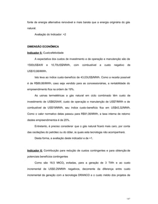147
fonte de energia alternativa renovável e mais barata que a energia originária do gás
natural.
Avaliação do Indicador: +2
DIMENSÃO ECONÔMICA
Indicador 5: Custo-efetividade
A expectativa dos custos de investimento e de operação e manutenção são de
1500US$/kW e 10,70US$/MWh, com combustível a custo negativo de
US$10,66/MWh.
Isto leva ao índice custo-benefício de 43,03US$/MWh. Como a receita possível
é de R$89,86/MWh, caso seja vendido para as concessionárias, a rentabilidade do
empreendimento fica na ordem de 19%.
As usinas termelétricas a gás natural em ciclo combinado têm custo de
investimento de US$625/kW, custo de operação e manutenção de US$7/MWh e de
combustível de US$19/MWh, seu índice custo-benefício fica em US$43,32/MWh.
Como o valor normativo delas passou para R$91,06/MWh, a taxa interna de retorno
destes empreendimentos é de 20%.
Entretanto, é preciso considerar que o gás natural ficará mais caro, por conta
das oscilações do petróleo ou do dólar, às quais esta tecnologia não acompanhará.
Desta forma, a avaliação deste indicador e de +1.
Indicador 6: Contribuição para redução de custos contingentes e para obtenção de
potenciais benefícios contingentes
Como são 18,5 MtCO2 evitadas, para a geração de 3 TWh e ao custo
incremental de US$0.29/MWh negativos, decorrente da diferença entre custo
incremental da geração com a tecnologia DRANCO e o custo médio dos projetos de
 